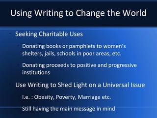 Using Writing to Change the World
•
Seeking Charitable Uses
–
Donating books or pamphlets to women’s
shelters, jails, schools in poor areas, etc.
–
Donating proceeds to positive and progressive
institutions
•
Use Writing to Shed Light on a Universal Issue
–
I.e. : Obesity, Poverty, Marriage etc.
–
Still having the main message in mind
 