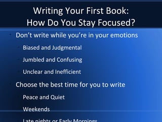 Writing Your First Book:
How Do You Stay Focused?
•
Don’t write while you’re in your emotions
–
Biased and Judgmental
–
Jumbled and Confusing
–
Unclear and Inefficient
•
Choose the best time for you to write
–
Peace and Quiet
–
Weekends
–
 