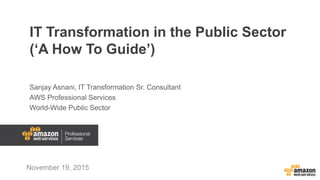 IT Transformation in the Public Sector
(‘A How To Guide’)
Sanjay Asnani, IT Transformation Sr. Consultant
AWS Professional Services
World-Wide Public Sector
November 19, 2015
 