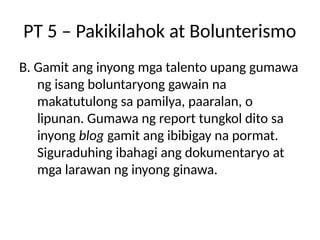 PT 5 – Pakikilahok at Bolunterismo
B. Gamit ang inyong mga talento upang gumawa
ng isang boluntaryong gawain na
makatutulong sa pamilya, paaralan, o
lipunan. Gumawa ng report tungkol dito sa
inyong blog gamit ang ibibigay na pormat.
Siguraduhing ibahagi ang dokumentaryo at
mga larawan ng inyong ginawa.
 