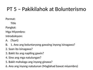 PT 5 – Pakikilahok at Bolunterismo
Pormat:
Title
Pangkat:
Mga Miyembro:
Introduksyon:
A. (Tsart)
B. 1. Ano ang boluntaryong gawaing inyong isinagawa?
2. Saan ito isinagawa?
3. Bakit ito ang napiling gawin?
4. Sino ang mga natulungan?
5. Bakit mahalaga ang inyong ginawa?
6. Ano ang inyong natutunan (Maglahad bawat miyembro)
 