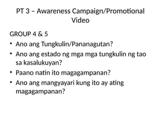 PT 3 – Awareness Campaign/Promotional
Video
GROUP 4 & 5
• Ano ang Tungkulin/Pananagutan?
• Ano ang estado ng mga mga tungkulin ng tao
sa kasalukuyan?
• Paano natin ito magagampanan?
• Ano ang mangyayari kung ito ay ating
magagampanan?
 