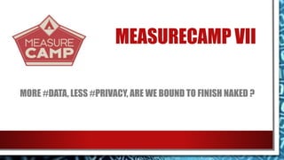 MEASURECAMP VII
MORE #DATA, LESS #PRIVACY, ARE WE BOUND TO FINISH NAKED ?
 