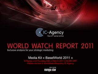 Media Kit « BaselWorld 2011 »
Embargo until Thursday 24th of March 2011 6:00 AM GMT
  Please mention © WorldWatchReport by IC-Agency
 
