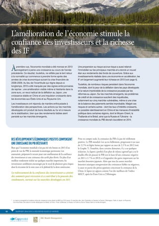 RAPPORT 2014 SUR LA RICHESSE DANS LE MONDE10
DES DÉVELOPPEMENTS ÉCONOMIQUES POSITIFS COMPENSENT
UNE CROISSANCE DU PIB DÉCEVANTE
Bien que l’économie mondiale n’ait pas été très bonne en 2013 d’un
point de vue du PIB, la morosité économique persistante s’est
amenuisée, préparant le terrain pour une amélioration de la confiance
des investisseurs et une croissance des actifs plus élevée. En plus d’un
meilleur rendement réalisé sur quelques marchés importants, les
investisseurs semblaient encouragés par le recul de plusieurs gros risques
dont la récession de la zone euro et le plafond de la dette américaine.
Le redressement de la confiance des investisseurs a atteint
des sommets post-récession et a contribué à la poussée des
rendements, surtout sur les marchés développés en 2013.
Prise en compte seule, la croissance du PIB n’a pas été réellement
positive. Le PIB mondial s’est accru faiblement, progressant à un taux
de 2,2 % en légère baisse par rapport au taux de 2,3 % en 2012 (voir
le Graphe 7). Toutefois, dans certains domaines, il y a eu quelques
éclaircies. Le Japon a profité d’un plan de relance agressif qui a eu le
double effet de pousser le PIB vers le haut (d’une croissance négative
en 2011 à 1,7 % en 2013) et d’engendrer des gains importants sur les
marchés boursiers japonais. Alors que tous les autres marchés
boursiers asiatiques enregistraient des croissances faibles ou négatives,
à cause en partie des préoccupations concernant la croissance de la
Chine, le Japon est apparu comme l’un des meilleurs de l’indice
MSCI5
, après les États-Unis et l’Allemagne.
Àpremière vue, l’économie mondiale a été morose en 2013
enregistrant à peine une croissance au cours de l’année
précédente. Ce résultat, toutefois, ne reflète pas le lent retour
à la normalité qui commence à prendre forme après des
années de crise économique suivant la crise financière de
2008-2009. Au lieu de l’incertitude qui règne depuis si
longtemps, 2013 a été marquée par des signes embryonnaires
de reprise : une amélioration visible même si hésitante dans la
zone euro, un recul radical de la déflation au Japon, une
croissance stable en Chine et une impulsion croissante dans
les économies aux États-Unis et au Royaume-Uni.
Les investisseurs ont répondu de manière enthousiaste à
l’amélioration des perspectives. Les actions sur les marchés
développés ont produit de bons résultats au fur et à mesure
de la stabilisation, bien que des rendements faibles aient
persisté sur les marchés émergents.
Une propension au risque accrue risque a aussi relancé
l’immobilier sur les principaux marchés et a donné un nouvel
élan aux rendements des fonds de couverture. Grâce aux
investissements réalisés dans une économie en accélération, les
IF ont largement augmenté leur richesse en 2013 (voir page 4).
Toutefois, de nombreux risques persistent dans l’économie
mondiale, dont la peur de la déflation dans les pays développés
et la nature imprévisible de la croissance poussée par les
réformes au Japon. Sur les marchés émergents, les problèmes
de crédit et de croissance suscitent des inquiétudes,
notamment sur cinq marchés vulnérables, même si une crise
de la balance des paiements semble improbable. Malgré ces
risques et certains autres - dont les taux d’intérêts croissants,
un possible ralentissement en Chine et les menaces d’instabilité
politique dans certaines régions, dont le Moyen-Orient, la
Thaïlande et le Brésil, ainsi que la Russie et l’Ukraine - la
croissance mondiale du PIB devrait s’accélérer en 2014.
L’amélioration de l’économie stimule la
confiance des investisseurs et la richesse
des IF
5	
Le Japon a enregistré le troisième indice de croissance le plus élevé du MSCI en 2013 parmi 15 marchés clés, dont l’Australie, le Canada, la France, l’Allemagne, l’Italie, le Japon, le Royaume-
Uni et les États-Unis dans le monde développé et le Brésil, la Chine, l’Inde, le Mexique, la Russie, la Corée du Sud et Taïwan dans le monde émergent
 