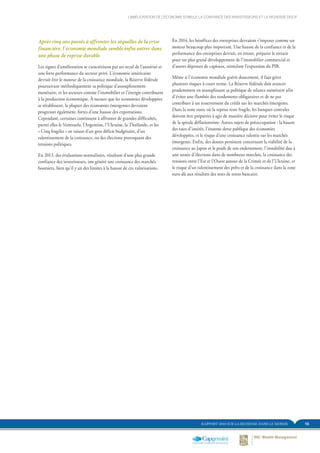 15RAPPORT 2014 SUR LA RICHESSE DANS LE MONDE
Après cinq ans passés à affronter les séquelles de la crise
financière, l’économie mondiale semble enfin entrer dans
une phase de reprise durable.
Les signes d’amélioration se caractérisent par un recul de l’austérité et
une forte performance du secteur privé. L’économie américaine
devrait être le moteur de la croissance mondiale, la Réserve fédérale
poursuivant méthodiquement sa politique d’assouplissement
monétaire, et les secteurs comme l’immobilier et l’énergie contribuant
à la production économique. À mesure que les économies développées
se rétablissent, la plupart des économies émergentes devraient
progresser également, fortes d’une hausse des exportations.
Cependant, certaines continuent à affronter de grandes difficultés,
parmi elles le Venezuela, l’Argentine, l’Ukraine, la Thaïlande, et les
« Cinq fragiles » en raison d’un gros déficit budgétaire, d’un
ralentissement de la croissance, ou des élections provoquant des
tensions politiques.
En 2013, des évaluations normalisées, résultant d’une plus grande
confiance des investisseurs, ont généré une croissance des marchés
boursiers, bien qu’il y ait des limites à la hausse de ces valorisations.
En 2014, les bénéfices des entreprises devraient s’imposer comme un
moteur beaucoup plus important. Une hausse de la confiance et de la
performance des entreprises devrait, en retour, préparer le terrain
pour un plus grand développement de l’immobilier commercial et
d’autres dépenses de capitaux, stimulant l’expansion du PIB.
Même si l’économie mondiale guérit doucement, il faut gérer
plusieurs risques à court terme. La Réserve fédérale doit avancer
prudemment en assouplissant sa politique de relance monétaire afin
d’éviter une flambée des rendements obligataires et de ne pas
contribuer à un resserrement du crédit sur les marchés émergents.
Dans la zone euro, où la reprise reste fragile, les banques centrales
doivent être préparées à agir de manière décisive pour éviter le risque
de la spirale déflationniste. Autres sujets de préoccupation : la hausse
des taux d’intérêt, l’énorme dette publique des économies
développées, et le risque d’une croissance ralentie sur les marchés
émergents. Enfin, des doutes persistent concernant la viabilité de la
croissance au Japon et le poids de son endettement, l’instabilité due à
une année d’élections dans de nombreux marchés, la croissance des
tensions entre l’Est et l’Ouest autour de la Crimée et de l’Ukraine, et
le risque d’un ralentissement des prêts et de la croissance dans la zone
euro dû aux résultats des tests de stress bancaire.
L’AMÉLIORATION DE L’ÉCONOMIE STIMULE LA CONFIANCE DES INVESTISSEURS ET LA RICHESSE DES IF
 