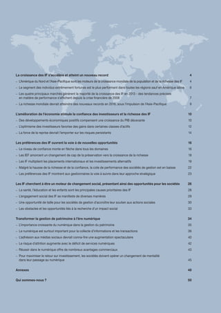 La croissance des IF s’accélère et atteint un nouveau record	 4
–– L’Amérique du Nord et l’Asie-Pacifique sont les moteurs de la croissance mondiale de la population et de la richesse des IF	 4
–– Le segment des individus extrêmement fortunés est le plus performant dans toutes les régions sauf en Amérique latine 	 6
–– Les quatre principaux marchés génèrent la majorité de la croissance des IF en 2013 - des tendances précises
en matière de performance s’affichent depuis la crise financière de 2008 	 7
–– La richesse mondiale devrait atteindre des nouveaux records en 2016, sous l’impulsion de l’Asie-Pacifique	 9
L’amélioration de l’économie stimule la confiance des investisseurs et la richesse des IF	 10
–– Des développements économiques positifs compensent une croissance du PIB décevante	 10
–– L’optimisme des investisseurs favorise des gains dans certaines classes d’actifs	 12
–– La force de la reprise devrait l’emporter sur les risques persistants	 14
Les préférences des IF ouvrent la voie à de nouvelles opportunités	 16
–– Le niveau de confiance monte en flèche dans tous les domaines	 16
–– Les IEF amorcent un changement de cap de la préservation vers la croissance de la richesse 	 18
–– Les IF multiplient les placements internationaux et les investissements alternatifs	 19
–– Malgré la hausse de la richesse et de la confiance, la cote de performance des sociétés de gestion est en baisse	 22
–– Les préférences des IF montrent aux gestionnaires la voie à suivre dans leur approche stratégique	 23
Les IF cherchent à être un moteur de changement social, présentant ainsi des opportunités pour les sociétés	 26
–– La santé, l’éducation et les enfants sont les principales causes prioritaires des IF	 28
–– L’engagement social des IF se manifeste de diverses manières	 29
–– Une opportunité de taille pour les sociétés de gestion d’accroître leur soutien aux actions sociales	 30
–– Les obstacles et les opportunités liés à la recherche d’un impact social	 33
Transformer la gestion de patrimoine à l’ère numérique	 34
–– L’importance croissante du numérique dans la gestion du patrimoine	 35
–– Le numérique est surtout important pour la collecte d’informations et les transactions 	 36
–– L’adhésion aux médias sociaux devrait conna‑ître une augmentation spectaculaire	 40
–– Le risque d’attrition augmente avec le déficit de services numériques	 42
–– Réussir dans le numérique offre de nombreux avantages commerciaux	 43
–– Pour maximiser le retour sur investissement, les sociétés doivent opérer un changement de mentalité
dans leur passage au numérique	 45
Annexes	48
Qui sommes-nous ?	 50
 