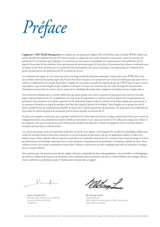 Capgemini et RBC Wealth Management ont le plaisir de vous présenter le Rapport 2014 sur la Richesse dans le Monde (WWR), offrant une
analyse détaillée des individus fortunés (IF1
) dans le monde. Le rapport de cette année, présenté en cinq sections, évalue la croissance du
marché des IF et les facteurs qui l’expliquent, et se poursuit par une analyse en profondeur des comportements et des préférences des IF,
depuis la façon dont ils font confiance à leurs gestionnaires de patrimoine jusqu’à la façon dont ils investissent leur richesse et souhaitent avoir
un impact social. Nous concluons par un examen de la force perturbatrice des canaux numériques, leur répercussion sur l’industrie de la
gestion de patrimoine et les préférences des IF en matière de services.
Les conclusions du rapport de cette année sont tirées d’un large éventail de recherches empiriques. Comme dans notre WWR 2013, nous
nous sommes informés directement auprès des IF par le biais d’une Enquête sur les perspectives des IF dans le monde que nous avons créée et
réalisée en collaboration avec Scorpio Partnership. L’enquête de cette année a recueilli des réponses de plus de 4 500 IF dans 23 pays à travers
cinq régions, ce qui en fait l’enquête la plus complète en son genre. En outre, des entretiens avec des cadres de la gestion de patrimoine,
d’entreprises oeuvrant dans le social et dans le secteur de la technologie du monde entier complètent les résultats de notre enquête directe.
Nos conclusions indiquent que le contexte semble plus que jamais propice aux sociétés de gestion de patrimoine pour tisser des liens plus
larges et plus profonds avec les IF. La population et la richesse des IF augmentent, la confiance que les IF placent dans les gestionnaires de
patrimoine et les entreprises est en pleine expansion, les IF recherchent de plus en plus la croissance de la richesse plutôt que sa protection, et
ils continuent d’exprimer un degré de confiance élevé dans leur capacité à générer de la richesse. Notre Enquête sur les perspectives des IF
dans le monde fournit une compréhension détaillée de nuances de la relation gestionnaire de patrimoine - IF, permettant ainsi d’identifier les
façons dont les sociétés de gestion de patrimoine peuvent mieux répondre aux besoins des IF.
De plus, notre enquête a montré que, pour la grande majorité des IF, il était important d’avoir un impact positif social. Dans notre section sur
l’engagement social, nous présentons les résultats relatifs aux motivations et aux causes qui incitent les IF à allouer leur temps, leur richesse et
leur expertise, ainsi que les mécanismes qu’ils utilisent pour atteindre leurs objectifs en matière d’engagement social, et la façon dont les
entreprises peuvent jouer un rôle de soutien.
Les canaux numériques, point sur lequel porte la dernière section de notre rapport, se développent bien au-delà des technologies établies pour
inclure les nouvelles formes d’interaction numérique au sein de la gestion de patrimoine, tels que les applications mobiles, la vidéo et les
médias sociaux. Notre recherche offre un regard sans précédent sur la demande émanant des IF en matière d’interaction numérique et la force
perturbatrice que la technologie numérique exerce sur les entreprises, les gestionnaires de patrimoine, et l’expérience globale du client. Nous
étudions certaines des actions transformatrices prises dans l’industrie et présentons un cadre stratégique pour aider les entreprises à naviguer
dans ce contexte difficile.
Nous espérons que vous trouverez notre dernier rapport utile pour comprendre les forces démographiques, concurrentielles et technologiques
qui affectent l’industrie de la gestion de patrimoine. Nous souhaitons que cette dernière soit mieux à même d’élaborer des stratégies efficaces
visant à améliorer ses performances grâce à l’information contenue dans ce rapport.
Préface
Jean Lassignardie
Directeur des ventes et du marketing
Services financiers Monde
Capgemini
M. George Lewis
Chef de groupe
RBC Gestion de patrimoine et RBC Assurances
Royal Bank of Canada
1
	 Les IF sont définis comme les individus détenant au moins 1 million de dollars d’actifs investissables, hors résidence principale, objets de collection, consommables et biens de consommation durable.
 