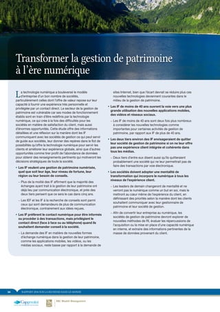 RAPPORT 2014 SUR LA RICHESSE DANS LE MONDE34
La technologie numérique a bouleversé le modèle
d’entreprise d’un bon nombre de sociétés,
particulièrement celles dont l’offre de valeur repose sur leur
capacité à fournir une expérience très personnelle et
privilégiée par un contact direct. Le secteur de la gestion de
patrimoine est vulnérable car ses modes de fonctionnement
établis sont en train d’être redéfinis par la technologie
numérique, ce qui crée à la fois des difficultés pour les
sociétés en matière de satisfaction du client, mais aussi
d’énormes opportunités. Cette étude offre des informations
détaillées et une réflexion sur la manière dont les IF
communiquent avec les sociétés de gestion ce qui peut servir
de guide aux sociétés, leur donner des repères dans le flot de
possibilités qu’offre la technologie numérique pour servir les
clients et améliorer leur expérience globale, ainsi que d’autres
opportunités comme tirer profit de l’abondance de données
pour obtenir des renseignements pertinents qui motiveront les
décisions stratégiques de toute la société.
ƒƒ Les IF veulent une gestion de patrimoine numérisée,
quel que soit leur âge, leur niveau de fortune, leur
région ou leur besoin de conseils.
–– Plus de la moitié des IF affirment que la majorité des
échanges ayant trait à la gestion de leur patrimoine ont
déjà lieu par communication électronique, et près des
deux tiers pensent que ce sera le cas dans cinq ans.
–– Les IEF et les IF à la recherche de conseils sont parmi
ceux qui sont demandeurs de plus de communication
électronique, contrairement aux idées reçues.
ƒƒ Les IF préfèrent le contact numérique pour être informés
ou procéder à des transactions, mais privilégient le
contact direct (face à face ou au téléphone) quand ils
souhaitent demander conseil à la société.
–– La demande des IF en matière de nouvelles formes
d’échange numérique dans la gestion de leur patrimoine,
comme les applications mobiles, les vidéos, ou les
médias sociaux, reste basse par rapport à la demande de
sites Internet, bien que l’écart devrait se réduire plus ces
nouvelles technologies deviennent courantes dans le
milieu de la gestion de patrimoine.
ƒƒ Les IF de moins de 40 ans ouvrent la voie vers une plus
grande utilisation des nouvelles applications mobiles,
des vidéos et réseaux sociaux.
–– Les IF de moins de 40 ans sont deux fois plus nombreux
à considérer les nouvelles technologies comme
importantes pour certaines activités de gestion de
patrimoine, par rapport aux IF de plus de 40 ans.
ƒƒ Les deux tiers environ des IF envisageraient de quitter
leur société de gestion de patrimoine si on ne leur offre
pas une expérience client intégrée et cohérente dans
tous les médias.
–– Deux tiers d’entre eux disent aussi qu’ils quitteraient
probablement une société qui ne leur permettrait pas de
faire des transactions par voie électronique.
ƒƒ Les sociétés doivent adopter une mentalité de
transformation qui incorpore le numérique à tous les
niveaux de l’expérience client.
–– Les leaders de demain changeront de mentalité et ne
verront pas le numérique comme un but en soi, mais le
mettront au cœur même de l’expérience du client, en
définissant des priorités selon la manière dont les clients
souhaitent communiquer avec leur gestionnaire de
patrimoine et leur société de gestion.
–– Afin de convertir leur entreprise au numérique, les
sociétés de gestion de patrimoine devront explorer de
nouvelles méthodes de RI, évaluer les répercussions de
l’acquisition ou la mise en place d’une capacité numérique
en interne, et extraire des informations pertinentes de la
masse de données provenant du client.
Transformer la gestion de patrimoine
à l’ère numérique
 