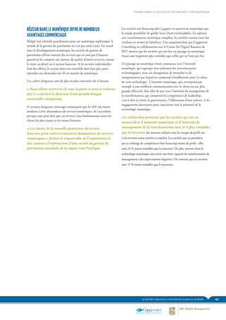 43RAPPORT 2014 SUR LA RICHESSE DANS LE MONDE
TRANSFORMER LA GESTION DU PATRIMOINE À L’ÈRE NUMÉRIQUE
Les sociétés ont beaucoup plus à gagner en passant au numérique que
la simple possibilité de garder leurs clients technophiles. En opérant
une transformation numérique complète, les sociétés verront aussi des
résultats en termes de bénéfices. Une enquêteréalisée par Capgemini
Consulting en collaboration avec le Center for Digital Business de
MIT montre que les sociétés qui ont fait un passage au numérique
réussi sont largement plus rentables que celles qui ne l’ont pas fait.
Un passage au numérique réussi commence avec l’intensité
numérique, qui regroupe non seulement les investissements
technologiques, mais un changement de mentalité et de
comportement par lequel on comprend véritablement toute la valeur
de cette technologie. L’intensité numérique, qui correspond par
exemple à une meilleure communication avec le client ou une plus
grande efficacité, doit aller de pair avec l’intensité du management de
la transformation, qui comprend les compétences de leadership,
c’est-à-dire la vision, la gouvernance, l’élaboration d’une culture, et les
engagements nécessaires pour concrétiser tout le potentiel de la
technologie numérique.
Les recherches montrent que les sociétés qui ont un
niveau élevé d’intensité numérique et d’intensité du
management de la transformation sont 26 % plus rentables
que la moyenne (les mesures utilisées sont les marges de profit net
et les revenus avant intérêts et impôts). Les sociétés qui ne possèdent
pas ce mélange de compétences font beaucoup moins de profit : elles
sont 24 % moins rentables que la moyenne. De plus, investir dans la
technologie numérique sans avoir une forte capacité de transformation de
management a des répercussions négatives. On constate que ces sociétés
sont 11 % moins rentables que la moyenne.
RÉUSSIR DANS LE NUMÉRIQUE OFFRE DE NOMBREUX
AVANTAGES COMMERCIAUX
Malgré une clientèle grandissante pour un numérique sophistiqué, le
monde de la gestion du patrimoine ne s’est pas tenu à jour. En retard
dans le développement numérique, les sociétés de gestion de
patrimoine offrent souvent des services qui ne sont pas à hauteur
quand on les compare aux normes de qualité d’autres secteurs comme
la vente au détail ou le secteur bancaire. Si les sociétés individuelles
font des efforts, le secteur dans son ensemble doit faire plus pour
répondre aux demandes des IF en matière de numérique.
Les cadres dirigeants sont de plus en plus conscients de ce besoin.
« Nous allons mettre la clé sous la porte si nous n’évoluons
pas ! » a déclaré le directeur d’une grande banque
universelle européenne.
Si certains dirigeants interrogés remarquent que les IEF ont moins
tendance à être demandeurs de services numériques, ils s’accordent
presque tous pour dire que ces services sont fondamentaux pour les
clients les plus jeunes et les moins fortunés.
« Les clients de la nouvelle génération du secteur
bancaire privé sont extrêmement demandeurs de services
numériques » déclare le responsable de l’exploitation et
des systèmes d’information d’une société de gestion de
patrimoine mondiale de la région Asie-Pacifique.
 