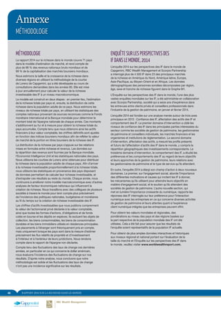 RAPPORT 2014 SUR LA RICHESSE DANS LE MONDE48
Annexe
MÉTHODOLOGIE
MÉTHODOLOGIE
Le rapport 2014 sur la richesse dans le monde couvre 71 pays
dans le modèle d’estimation de marché, et rend compte de
plus de 98 % des revenus nationaux bruts mondiaux et de
99 % de la capitalisation des marchés boursiers mondiaux.
Nous estimons la taille et la croissance de la richesse dans
diverses régions en utilisant la méthodologie de la courbe
de Lorenz de Capgemini, qui a été développée au cours de
consultations demandées dans les années 80. Elle est mise
à jour annuellement pour calculer la valeur de la richesse
investissable des IF à un niveau macroéconomique.
Le modèle est construit en deux étapes : en premier lieu, l’estimation
de la richesse totale par pays et, ensuite, la distribution de cette
richesse dans la population adulte de ce pays. Nous estimons les
niveaux de richesse totale par pays, en utilisant les statistiques des
comptes nationaux provenant de sources reconnues comme le Fonds
monétaire international et la Banque mondiale pour déterminer le
montant total de l’épargne nationale de chaque année. Ces montants
s’additionnent au fur et à mesure pour obtenir la richesse totale du
pays accumulée. Compte tenu que nous obtenons ainsi les actifs
financiers à leur valeur comptable, les chiffres définitifs sont ajustés
en fonction des indices boursiers mondiaux afin de refléter la valeur
de marché de la portion en titres boursiers de la richesse des IF.
La distribution de la richesse par pays s’appuie sur les relations
mises en formules entre richesse et revenus. Les données sur
la répartition des revenus sont fournies par la Banque mondiale,
l’Economist Intelligence Unit et les statistiques nationales des pays.
Nous utilisons les courbes de Lorenz ainsi obtenues pour distribuer
la richesse dans la population adulte de chaque pays. Afin d’arriver
à la richesse investissable proportionnellement à la richesse totale,
nous utilisons les statistiques en provenance des pays disposant
de données permettant de calculer leur richesse investissable, et
d’extrapoler ces résultats au reste du monde. Chaque année, nous
continuons à améliorer notre modèle macroéconomique avec d’autres
analyses de facteur économiques nationaux qui influencent la
création de richesse. Nous travaillons avec des collègues de plusieurs
sociétés à travers le monde pour tenir compte plus précisément
de l’incidence des politiques nationales, budgétaires et monétaires
au fil du temps sur la création de richesse investissable des IF.
Les chiffres d’actifs investissables que nous publions comprennent
la valeur de l’actionnariat privé déclarée à la valeur comptable,
ainsi que toutes les formes d’actions, d’obligations et de fonds
cotés en bourse et les dépôts en espèces. Ils excluent les objets de
collection, les biens consommables, les biens de consommation
durables et les biens immobiliers utilisés en résidences principales.
Les placements à l’étranger sont théoriquement pris en compte,
mais uniquement lorsque les pays sont dans la mesure d’estimer
précisément les flux relatifs de propriété et d’investissement
à l’intérieur et à l’extérieur de leurs juridictions. Nous rendons
compte dans le rapport de l’épargne non déclarée.
Compte tenu des fluctuations des taux de change ces dernières
années, en particulier en ce qui concerne le dollar américain,
nous évaluons l’incidence des fluctuations de change sur nos
résultats. D’après notre analyse, nous concluons que notre
méthodologie est solide et les fluctuations des taux de change
n’ont pas une incidence significative sur les résultats.
ENQUÊTESURLESPERSPECTIVESDES
IFDANSLEMONDE,2014
L’enquête 2014 sur les perspectives des IF dans le monde de
Capgemini, RBC Wealth Management et Scorpio Partnership
a interrogé plus de 4 500 IF dans 23 des principaux marchés
de la richesse en Amérique du Nord, Amérique latine, Europe,
Asie-Pacifique, au Moyen-Orient et en Afrique. Les données
démographiques des personnes sondées décomposées par région,
âge, sexe et tranche de richesse figurent dans le Graphe M1.
L’Enquête sur les perspectives des IF dans le monde, l’une des plus
vastes enquêtes mondiales sur les IF, a été administrée en collaboration
avec Scorpio Partnership, société qui a seize ans d’expérience dans
les entrevues entre clients privés et conseillers professionnels dans
l’industrie de la gestion de patrimoine, en janvier et février 2014.
L’enquête 2014 est fondée sur ​​une analyse menée autour de trois axes
principaux en 2013 : Confiance des IF, affectation des actifs des IF et
comportement des IF. Le premier domaine d’intervention a ciblé les
niveaux de confiance des IF dans les principales parties intéressées du
secteur comme les sociétés de gestion de patrimoine, les gestionnaires
de patrimoine et conseillers individuels, les marchés financiers et les
organismes et institutions de réglementation. Le second domaine
d’intervention, affectation des actifs, a mesuré les profils présents
et futurs de l’affectation d’actifs des IF dans le monde, y compris la
répartition géographiques des investissements correspondants. Le
troisième domaine d’intervention, le comportement des IF, a étudié les
préférences et les comportements des IF au regard de leurs objectifs
et leurs approches de la gestion de patrimoine, leurs relations avec
les gestionnaires de patrimoine et le type de service qu’ils attendent.
En outre, l’enquête 2014 a élargi son champ d’action à deux nouveaux
domaines. Le premier, sur l’engagement social, aborde l’importance
des différentes motivations et causes qui incitent les IF à donner,
les mécanismes qu’ils utilisent pour atteindre leurs objectifs en
matière d’engagement social, et le soutien qu’ils attendent des
sociétés de gestion de patrimoine. L’autre nouvelle section, qui
met en lumière l’importance croissante du numérique, rapporte les
réponses des IF interrogés sur leur préférence pour l’interaction
numérique avec les entreprises en ce qui concerne diverses activités
de gestion de patrimoine et leurs attentes quant à l’expérience
client numérique intégrée que les entreprises peuvent offrir.
Pour obtenir les valeurs mondiales et régionales, des
pondérations au niveau des pays et des régions basées sur
la part respective de la population mondiale des IF ont été
utilisées. Cela a été fait pour assurer que les résultats de
l’enquête soient représentatifs de la population IF actuelle.
Pour obtenir de plus amples données interactives et historiques
aux niveaux régional et national portant sur l’évaluation de la
taille du marché et l’Enquête sur les perspectives des IF dans
le monde, veuillez visiter www.worldwealthreport.com.
 