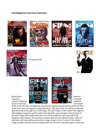 FilmMagazine Front Cover Overview.
The layout of this
Niche horror fanatical
magazine, somewhat
subverts traditional magazine
layout conventions. An example
of this is the sell limes, all magazines use sell lines, however that positioning of the sell lines
of the front covers of Fangoria is quite alternative. They don’t have any sell lanes down the
right-hand side of the page, this is left empty, the main image is in the centre if the page on
both Fangoria magazines and the right-hand side of the cover includes irrelevant parts of
the main image. More traditionally there are sell lines down the left-hand side of the
magazine cover however the way these are presented are not traditional either, there are
only three sell lines and they go beside an image. As well as this it’s not as if the smaller
images and the sell lines are just arranged down the left-hand side of the page in a way that
 