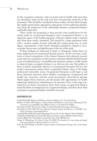 for the occupation categories, and a six point scale for health with more than
two descriptive terms on the scale may have increased the sensitivity of the
instrument. This should be considered in future studies. On the whole though,
this simple questionnaire appeared an appropriate tool for gathering informa-
tion about the perspective of the relationship between occupational balance
and health taken here.
These results are promising as they provide some justification for the
claims made by occupational therapists, that occupational balance is an
important aspect of the health experience. However, further study is required
and, from these results, warranted. This should be a large population study
with a random sample, because although this sample group was, in some
degree, representative of the South Australian population, cultural or socio-
economic factors were excluded because of the size of the study.
If these findings are replicated in larger or subsequent studies there are
many implications for occupational therapy practice. At the very least, evalu-
ation of client’s perceptions of the balance between their physical, mental,
social and rest occupations in their present and future lifestyle should become
a part of standard practice. Counselling and awareness raising to enable clients
to improve future occupation balance is an obvious next step. But neither of
these would be maximally effective if occupational therapists did not also
extend consciousness raising about occupational balance issues to the larger
professional and public arena. Occupational therapists could begin to ask
those important questions about whether contemporary occupational and
health care structures, and the social environment and political agendas
which support these structures, provide people with opportunities for health
enhancing, balanced yet stimulating use of capacities. Even at this stage con-
sideration of clients’ perceptions about their unique occupational balance
needs should be an integral part of occupational therapy, and ideas about what
constitutes occupational balance should be reviewed.
REFERENCES
Ardell DB (1986) High Level Wellness 2nd edn. Berkeley, CA: Ten Speed Press.
Beddoes T (1802–1803) Hygeia, or Essays Moral and Medical on the Causes Affecting the Per-
sonal State of our Middling and Affluent Classes 3 vols. Bristol: R. Phillips.
Bronowski J (1973) The Ascent of Man. London: British Broadcasting Corporation.
Burenhult G (Ed) (1993) The First Humans: Human Origins and History to 10,000BC. Aus-
tralia: University of Queensland Press.
Campbell BG (1988) Humankind Emerging 5th edn. New York: Harper Collins Publishers.
Campbell J (1989) Winston Churchill’s Afternoon Nap. London: Palladin Grafton Books.
Cannon WB (1932) The Wisdom of the Body. New York: WW Norton.
Dinges D, Whitehouse W, Orne E, Orne M (1988) The benefits of a nap during prolonged
work and wakefulness. Work and Stress 2: 139–153.
Dubos R (1959) Mirage of Health: Utopias, Progress and Biological Change. New York: Harper
and Row.
28 Wilcock et al.
OTI 4(1) 2nd Proof sc 4/1/06 1:05 pm Page 28
 