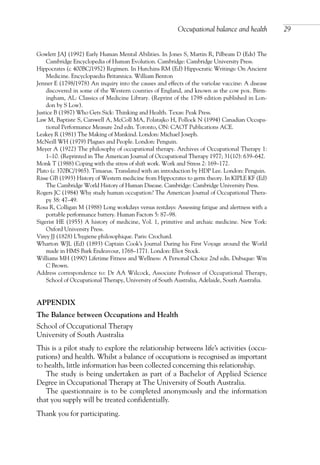 Gowlett JAJ (1992) Early Human Mental Abilities. In Jones S, Martin R, Pilbeam D (Eds) The
Cambridge Encyclopedia of Human Evolution. Cambridge: Cambridge University Press.
Hippocrates (c 400BC/1952) Regimen. In Hutchins RM (Ed) Hippocratic Writings: On Ancient
Medicine. Encyclopaedia Britannica. William Benton
Jenner E (1798/1978) An inquiry into the causes and effects of the variolae vaccine: A disease
discovered in some of the Western counties of England, and known as the cow pox. Birm-
ingham, AL: Classics of Medicine Library. (Reprint of the 1798 edition published in Lon-
don by S Low).
Justice B (1987) Who Gets Sick: Thinking and Health. Texas: Peak Press.
Law M, Baptiste S, Carswell A, McColl MA, Polatajko H, Pollock N (1994) Canadian Occupa-
tional Performance Measure 2nd edn. Toronto, ON: CAOT Publications ACE.
Leakey R (1981) The Making of Mankind. London: Michael Joseph.
McNeill WH (1979) Plagues and People. London: Penguin.
Meyer A (1922) The philosophy of occupational therapy. Archives of Occupational Therapy 1:
1–10. (Reprinted in The American Journal of Occupational Therapy 1977; 31(10): 639–642.
Monk T (1988) Coping with the stress of shift work. Work and Stress 2: 169–172.
Plato (c 370BC/1965). Timaeus. Translated with an introduction by HDP Lee. London: Penguin.
Risse GB (1993) History of Western medicine from Hippocrates to germ theory. In KIPLE KF (Ed)
The Cambridge World History of Human Disease. Cambridge: Cambridge University Press.
Rogers JC (1984) Why study human occupation? The American Journal of Occupational Thera-
py 38: 47–49.
Rosa R, Colligan M (1988) Long workdays versus restdays: Assessing fatigue and alertness with a
portable performance battery. Human Factors 5: 87–98.
Sigerist HE (1955) A history of medicine, Vol. 1, primitive and archaic medicine. New York:
Oxford University Press.
Virey JJ (1828) L’hygiene philosophique. Paris: Crochard.
Wharton WJL (Ed) (1893) Captain Cook’s Journal During his First Voyage around the World
made in HMS Bark Endeavour, 1768–1771. London: Eliot Stock.
Williams MH (1990) Lifetime Fitness and Wellness: A Personal Choice 2nd edn. Dubuque: Wm
C Brown.
Address correspondence to: Dr AA Wilcock, Associate Professor of Occupational Therapy,
School of Occupational Therapy, University of South Australia, Adelaide, South Australia.
APPENDIX
The Balance between Occupations and Health
School of Occupational Therapy
University of South Australia
This is a pilot study to explore the relationship betweens life’s activities (occu-
pations) and health. Whilst a balance of occupations is recognised as important
to health, little information has been collected concerning this relationship.
The study is being undertaken as part of a Bachelor of Applied Science
Degree in Occupational Therapy at The University of South Australia.
The questionnaire is to be completed anonymously and the information
that you supply will be treated confidentially.
Thank you for participating.
Occupational balance and health 29
OTI 4(1) 2nd Proof sc 4/1/06 1:05 pm Page 29
 