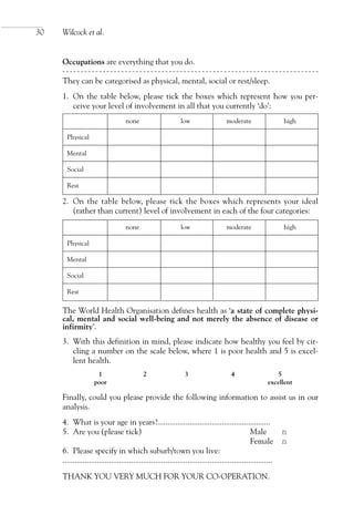 Occupations are everything that you do.
They can be categorised as physical, mental, social or rest/sleep.
1. On the table below, please tick the boxes which represent how you per-
ceive your level of involvement in all that you currently ‘do’:
2. On the table below, please tick the boxes which represents your ideal
(rather than current) level of involvement in each of the four categories:
The World Health Organisation defines health as ‘a state of complete physi-
cal, mental and social well-being and not merely the absence of disease or
infirmity’.
3. With this definition in mind, please indicate how healthy you feel by cir-
cling a number on the scale below, where 1 is poor health and 5 is excel-
lent health.
1 2 3 4 5
poor excellent
Finally, could you please provide the following information to assist us in our
analysis.
4. What is your age in years?........................................................
5. Are you (please tick) Male nn
Female nn
6. Please specify in which suburb/town you live:
........................................................................................................
THANK YOU VERY MUCH FOR YOUR CO-OPERATION.
30 Wilcock et al.
none low moderate high
Physical
Mental
Social
Rest
none low moderate high
Physical
Mental
Social
Rest
OTI 4(1) 2nd Proof sc 4/1/06 1:05 pm Page 30
 