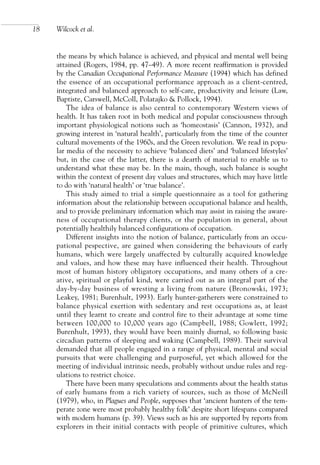 the means by which balance is achieved, and physical and mental well being
attained (Rogers, 1984, pp. 47–49). A more recent reaffirmation is provided
by the Canadian Occupational Performance Measure (1994) which has defined
the essence of an occupational performance approach as a client-centred,
integrated and balanced approach to self-care, productivity and leisure (Law,
Baptiste, Carswell, McColl, Polatajko & Pollock, 1994).
The idea of balance is also central to contemporary Western views of
health. It has taken root in both medical and popular consciousness through
important physiological notions such as ‘homeostasis’ (Cannon, 1932), and
growing interest in ‘natural health’, particularly from the time of the counter
cultural movements of the 1960s, and the Green revolution. We read in popu-
lar media of the necessity to achieve ‘balanced diets’ and ‘balanced lifestyles’
but, in the case of the latter, there is a dearth of material to enable us to
understand what these may be. In the main, though, such balance is sought
within the context of present day values and structures, which may have little
to do with ‘natural health’ or ‘true balance’.
This study aimed to trial a simple questionnaire as a tool for gathering
information about the relationship between occupational balance and health,
and to provide preliminary information which may assist in raising the aware-
ness of occupational therapy clients, or the population in general, about
potentially healthily balanced configurations of occupation.
Different insights into the notion of balance, particularly from an occu-
pational pespective, are gained when considering the behaviours of early
humans, which were largely unaffected by culturally acquired knowledge
and values, and how these may have influenced their health. Throughout
most of human history obligatory occupations, and many others of a cre-
ative, spiritual or playful kind, were carried out as an integral part of the
day-by-day business of wresting a living from nature (Bronowski, 1973;
Leakey, 1981; Burenhult, 1993). Early hunter-gatherers were constrained to
balance physical exertion with sedentary and rest occupations as, at least
until they learnt to create and control fire to their advantage at some time
between 100,000 to 10,000 years ago (Campbell, 1988; Gowlett, 1992;
Burenhult, 1993), they would have been mainly diurnal, so following basic
circadian patterns of sleeping and waking (Campbell, 1989). Their survival
demanded that all people engaged in a range of physical, mental and social
pursuits that were challenging and purposeful, yet which allowed for the
meeting of individual intrinsic needs, probably without undue rules and reg-
ulations to restrict choice.
There have been many speculations and comments about the health status
of early humans from a rich variety of sources, such as those of McNeill
(1979), who, in Plagues and People, supposes that ‘ancient hunters of the tem-
perate zone were most probably healthy folk’ despite short lifespans compared
with modern humans (p. 39). Views such as his are supported by reports from
explorers in their initial contacts with people of primitive cultures, which
18 Wilcock et al.
OTI 4(1) 2nd Proof sc 4/1/06 1:05 pm Page 18
 
