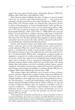 suggest that they appeared both happy and healthy (Jenner, 1798/1978;
Beddoes, 1802–1803; Virey, 1828; Wharton, 1893).
Early Oriental writings highlight the place of balance in ‘natural health’
‘when the yin and the yang worked harmoniously . . . all creation was
unharmed, and the people did not die young’ (Chuang-tzu, c 300BC, cited in
Dubos,1959, p.10). Ancient Greeks, too, believed that a physician’s job was
to advise on due proportion, to ‘restore a healthy balance’ and to aid ‘the nat-
ural healing powers believed to exist in every human being’ (Risse, 1993,
p.11). This was recognised in Hippocratic writings (c 400BC cited in the
Encyclopaedia Britannica, 1952) and by Plato (c 370BC/1965) who espoused
balance of mind and body by avoiding ‘exercising either body or mind with-
out the other, and thus preserv[ing] an equal and healthy balance between
them’ (pp. 116–117). He advocated that those engaged in ‘strenuous intellec-
tual pursuit’ must also exercise the body, and those interested in physical fit-
ness should develop ‘cultural and intellectual interests’.
Despite such long-term interest most beliefs about occupational balance
remain conjecture, and even the relationship between activity and rest is
poorly understood. When the ‘natural’ balance between active and rest occu-
pations is considered from studies of more primitive cultures it would seem
that artificial constructs, such as the eight-hour day or five-day week, have lit-
tle to recommend them. Within these contemporary constructs people are
engaging in occupation for socially, economically or politically based ‘tempo-
ral’ reasons without due regard for how biologically based temporal rhythms
impact upon occupation, and on occupation’s relationship to health. Such
disregard continues despite studies which have found that shift work, which
disrupts sleep–wake patterns, can lead to irritability, malaise, fatigue, stomach
complaints, diminished concentration, diminished functional capabilities,
mood changes and increased susceptibility to accidents (Monk, 1988; Rosa &
Colligan, 1988; Dinges, Whitehouse, Orne & Orne, 1988).
This evidence suggests that imbalance can be viewed as a factor in disease
processes and this is supported by a number of other studies from different dis-
ciplines. In terms of the so-called lifestyle disorders of the present day, for
example, imbalance can be suggested as one cause of the production of ‘exces-
sive stress hormones — cortisol and catecholamines, which can lead to artery
damage, cholesterol buildup and heart disease’ (Justice, 1987, pp. 31–32); and
in terms of infectious diseases, when ‘our responses to problems in life are
excessive or deficient, . . . the balance is upset between us and our resident
pathogens’ because ‘the central nervous system and hormones act on our
immune defences in such a way that the microbes aid and abet disease’
(Justice, 1987, pp. 28–29).
A brief discussion of boredom and burnout as common responses to lack of
occupational balance also points to its impact on health. Boredom is the most
common emotional response to lack of stimulating occupation and burnout is
the widely reported emotional response to over-stimulation, and too much
Occupational balance and health 19
OTI 4(1) 2nd Proof sc 4/1/06 1:05 pm Page 19
 