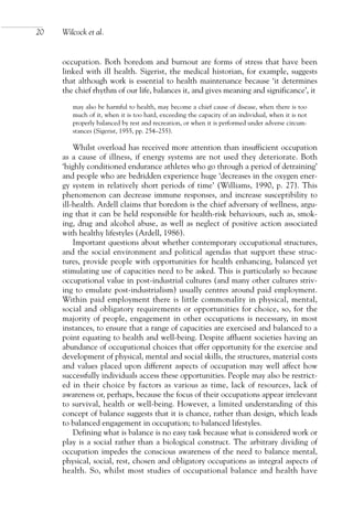 occupation. Both boredom and burnout are forms of stress that have been
linked with ill health. Sigerist, the medical historian, for example, suggests
that although work is essential to health maintenance because ‘it determines
the chief rhythm of our life, balances it, and gives meaning and significance’, it
may also be harmful to health, may become a chief cause of disease, when there is too
much of it, when it is too hard, exceeding the capacity of an individual, when it is not
properly balanced by rest and recreation, or when it is performed under adverse circum-
stances (Sigerist, 1955, pp. 254–255).
Whilst overload has received more attention than insufficient occupation
as a cause of illness, if energy systems are not used they deteriorate. Both
‘highly conditioned endurance athletes who go through a period of detraining’
and people who are bedridden experience huge ‘decreases in the oxygen ener-
gy system in relatively short periods of time’ (Williams, 1990, p. 27). This
phenomenon can decrease immune responses, and increase susceptibility to
ill-health. Ardell claims that boredom is the chief adversary of wellness, argu-
ing that it can be held responsible for health-risk behaviours, such as, smok-
ing, drug and alcohol abuse, as well as neglect of positive action associated
with healthy lifestyles (Ardell, 1986).
Important questions about whether contemporary occupational structures,
and the social environment and political agendas that support these struc-
tures, provide people with opportunities for health enhancing, balanced yet
stimulating use of capacities need to be asked. This is particularly so because
occupational value in post-industrial cultures (and many other cultures striv-
ing to emulate post-industrialism) usually centres around paid employment.
Within paid employment there is little commonality in physical, mental,
social and obligatory requirements or opportunities for choice, so, for the
majority of people, engagement in other occupations is necessary, in most
instances, to ensure that a range of capacities are exercised and balanced to a
point equating to health and well-being. Despite affluent societies having an
abundance of occupational choices that offer opportunity for the exercise and
development of physical, mental and social skills, the structures, material costs
and values placed upon different aspects of occupation may well affect how
successfully individuals access these opportunities. People may also be restrict-
ed in their choice by factors as various as time, lack of resources, lack of
awareness or, perhaps, because the focus of their occupations appear irrelevant
to survival, health or well-being. However, a limited understanding of this
concept of balance suggests that it is chance, rather than design, which leads
to balanced engagement in occupation; to balanced lifestyles.
Defining what is balance is no easy task because what is considered work or
play is a social rather than a biological construct. The arbitrary dividing of
occupation impedes the conscious awareness of the need to balance mental,
physical, social, rest, chosen and obligatory occupations as integral aspects of
health. So, whilst most studies of occupational balance and health have
20 Wilcock et al.
OTI 4(1) 2nd Proof sc 4/1/06 1:05 pm Page 20
 