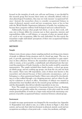 focused on the interplay of work, rest, self-care and leisure, it was decided by
this research group that because these terms are culturally defined, with no
clear physiological boundaries, they may not truly measure ‘occupational bal-
ance’. Instead, the researchers chose to consider occupational balance in
terms of physical, mental, social and rest occupations, more or less in line
with the World Health Organisation definition of health, but including rest,
because these categories embrace both biological and socio-cultural factors.
Additionally, because what people feel about, or do in, their work, self-
care, rest or leisure differs for everyone just as their capacities, interests and
responsibilities differ, so will balance, or concepts of what are mental, physi-
cal, social or rest occupations, differ for each individual. For this reason the
researchers sought individuals’ perceptions of their own occupational balance
and health status.
METHOD
Sample
Subjects were chosen using a cluster sampling method, involving seven clusters
of people in different living situations and of a broad age range. This was, in
part, to provide opportunity for the seven student researchers to gain experi-
ence in data collection. However, the researchers selected types of clusters in
order to ensure, as far as possible, a male/female and urban/rural mix that mir-
rored the population of South Australia, so that the results would be somewhat
representative. The sample included three family clusters, a school age group,
an elderly group, and two working age groups, one from the city and one from
the country. There were 146 respondents, some of whom were known to the
researchers and selected because of their particular circumstances, such as
belonging to a three generational family. Others were selected by door-knock-
ing or as they walked through a city shopping precinct, and yet others by ask-
ing for volunteers at school or office. Anonymity of subjects was ensured as
untreated data were handled only by the research group and kept confidential,
and the demographic data did not identify respondents in any way.
Note: The sample was restricted to Caucasians because of its size. Random
sampling was not possible within the constraints of this pilot study but would
ensure generalisability of results in a larger study and provide interesting com-
parisons of possible occupational balance variations between cultural groups.
Instrument
A simple two-page questionnaire was designed by the researchers (see Appendix
1). Respondents were asked to rate, on a table as shown in Figure 1, first, their
current, and second, their ideal involvement in physical, mental, social and rest
occupations according to a four point scale — none, low, moderate, and high.
Occupational balance and health 21
OTI 4(1) 2nd Proof sc 4/1/06 1:05 pm Page 21
 