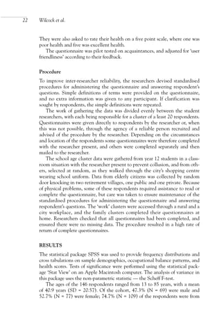 They were also asked to rate their health on a five point scale, where one was
poor health and five was excellent health.
The questionnaire was pilot tested on acquaintances, and adjusted for ‘user
friendliness’ according to their feedback.
Procedure
To improve inter-researcher reliability, the researchers devised standardised
procedures for administering the questionnaire and answering respondent’s
questions. Simple definitions of terms were provided on the questionnaire,
and no extra information was given to any participant. If clarification was
sought by respondents, the simple definitions were repeated.
The work of gathering the data was divided evenly between the student
researchers, with each being responsible for a cluster of a least 20 respondents.
Questionnaires were given directly to respondents by the researcher or, when
this was not possible, through the agency of a reliable person recruited and
advised of the procedure by the researcher. Depending on the circumstances
and location of the respondents some questionnaires were therefore completed
with the researcher present, and others were completed separately and then
mailed to the researcher.
The school age cluster data were gathered from year 12 students in a class-
room situation with the researcher present to prevent collusion, and from oth-
ers, selected at random, as they walked through the city’s shopping centre
wearing school uniform. Data from elderly citizens was collected by random
door knocking in two retirement villages, one public and one private. Because
of physical problems, some of these respondents required assistance to read or
complete the questionnaire, but care was taken to ensure maintenance of the
standardised procedures for administering the questionnaire and answering
respondent’s questions. The ‘work’ clusters were accessed through a rural and a
city workplace, and the family clusters completed their questionnaires at
home. Researchers checked that all questionnaires had been completed, and
ensured there were no missing data. The procedure resulted in a high rate of
return of complete questionnaires.
RESULTS
The statistical package SPSS was used to provide frequency distributions and
cross tabulations on sample demographics, occupational balance patterns, and
health scores. Tests of significance were performed using the statistical pack-
age ‘Stat View’ on an Apple Macintosh computer. The analysis of variance in
this package uses the non-parametric statistic — the Scheff F-test.
The ages of the 146 respondents ranged from 13 to 85 years, with a mean
of 40.9 years (SD = 20.57). Of the cohort, 47.3% (N = 69) were male and
52.7% (N = 77) were female; 74.7% (N = 109) of the respondents were from
22 Wilcock et al.
OTI 4(1) 2nd Proof sc 4/1/06 1:05 pm Page 22
 