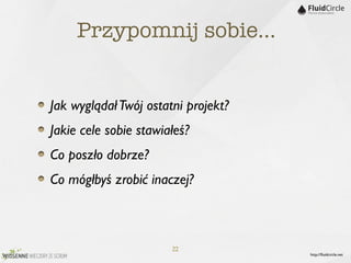 Przypomnij sobie…


Jak wyglądał Twój ostatni projekt?
Jakie cele sobie stawiałeś?
Co poszło dobrze?
Co mógłbyś zrobić inaczej?



                       22
                                     http://ﬂuidcircle.net
 