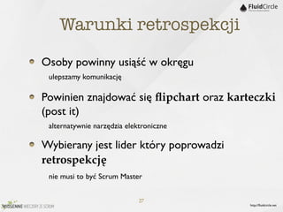 Warunki retrospekcji

Osoby powinny usiąść w okręgu
	

 ulepszamy komunikację
Powinien znajdować się ﬂipchart oraz karteczki
(post it)
	

 alternatywnie narzędzia elektroniczne
Wybierany jest lider który poprowadzi
retrospekcję
$ nie musi to być Scrum Master

                   27
                                         http://ﬂuidcircle.net
 