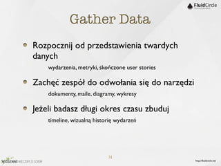 Gather Data
Rozpocznij od przedstawienia twardych
danych
	

 	

 wydarzenia, metryki, skończone user stories
Zachęć zespół do odwołania się do narzędzi
	

 	

 dokumenty, maile, diagramy, wykresy
Jeżeli badasz długi okres czasu zbuduj
	

 	

 timeline, wizualną historię wydarzeń



                          31
                                                      http://ﬂuidcircle.net
 
