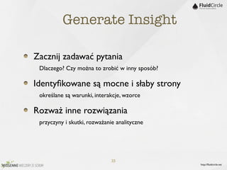 Generate Insight

Zacznij zadawać pytania
	

 Dlaczego? Czy można to zrobić w inny sposób?
Identyﬁkowane są mocne i słaby strony
	

 określane są warunki, interakcje, wzorce
Rozważ inne rozwiązania
	

 przyczyny i skutki, rozważanie analityczne



                                33
                                                   http://ﬂuidcircle.net
 