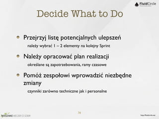 Decide What to Do

Przejrzyj listę potencjalnych ulepszeń
	

 należy wybrać 1 – 2 elementy na kolejny Sprint
Należy opracować plan realizacji
	

 określane są zapotrzebowania, ramy czasowe
Pomóż zespołowi wprowadzić niezbędne
zmiany
	

 czynniki zarówno techniczne jak i personalne


                             34
                                                     http://ﬂuidcircle.net
 