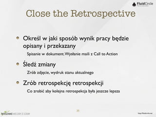 Close the Retrospective

Określ w jaki sposób wynik pracy będzie
opisany i przekazany
	

 Spisanie w dokument. Wysłanie maili z Call to Action
Śledź zmiany
	

 Zrób zdjęcie, wydruk stanu aktualnego
Zrób retrospekcję retrospekcji
	

 Co zrobić aby kolejna retrospekcja była jeszcze lepsza


                                35
                                                             http://ﬂuidcircle.net
 