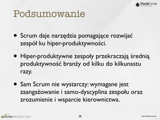 Podsumowanie

• Scrum daje narzędzia pomagające rozwijać
  zespół ku hiper-produktywności.

• Hiper-produktywne zespoły przekraczają średnią
  produktywność branży od kilku do kilkunastu
  razy.

• Sam Scrum nie wystarczy: wymagane jest
  zaangażowanie i samo-dyscyplina zespołu oraz
  zrozumienie i wsparcie kierownictwa.

                      38                        http://ﬂuidcircle.net
 