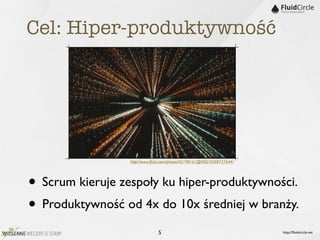 Cel: Hiper-produktywność




                  http://www.ﬂickr.com/photos/42198161@N02/4508737644/




• Scrum kieruje zespoły ku hiper-produktywności.
• Produktywność od 4x do 10x średniej w branży.
                                5                                        http://ﬂuidcircle.net
 
