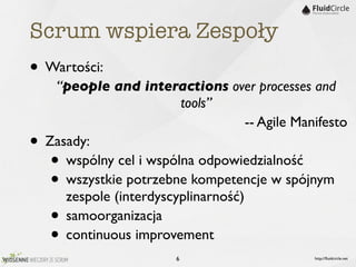 Scrum wspiera Zespoły
• Wartości:
     “people and interactions over processes and
                          tools”
                                      -- Agile Manifesto
•   Zasady:
    •  wspólny cel i wspólna odpowiedzialność
    •  wszystkie potrzebne kompetencje w spójnym
       zespole (interdyscyplinarność)
    •  samoorganizacja
    •  continuous improvement
                          6                       http://ﬂuidcircle.net
 