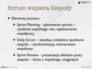 Scrum wspiera Zespoły
• Elementy procesu:
   • Sprint Planning – planowanie sprintu –
     ustalenie wspólnego celu, zaplanowanie
     współpracy
   • Daily Scrum – standup, codzienne spotkanie
     zespołu – synchronizacja, wzmacnianie
     wspólnoty
   • Sprint Review – prezentacja efektów pracy
     zespołu – duma z wspólnego osiągnięcia
                        7                     http://ﬂuidcircle.net
 