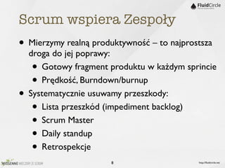 Scrum wspiera Zespoły
• Mierzymy realną produktywność – to najprostsza
    droga do jej poprawy:
    •  Gotowy fragment produktu w każdym sprincie
    •  Prędkość, Burndown/burnup
•   Systematycznie usuwamy przeszkody:
    •  Lista przeszkód (impediment backlog)
    •  Scrum Master
    •  Daily standup
    •  Retrospekcje
                       8                    http://ﬂuidcircle.net
 