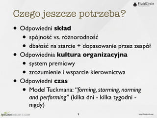 Czego jeszcze potrzeba?
• Odpowiedni skład
  • spójność vs. różnorodność
  • dbałość na starcie + dopasowanie przez zespół
• Odpowiednia kultura organizacyjna
  • system premiowy
  • zrozumienie i wsparcie kierownictwa
• Odpowiedni czas
  • Model Tuckmana: “forming, storming, norming
     and performing” (kilka dni - kilka tygodni -
     nigdy)
                        9                           http://ﬂuidcircle.net
 