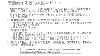 予備的な系統的文献レビュー
• 系統的文献レビュー（Systematic Literature Review）: 学術文献を
評価し，特定のトピックを中心とした概念を集めて構成
• トピック: DXとダイバーシティ＆インクルーシブの間の特にソフト
ウェア面の関係
• (1) 初期検索: 1995年から2021年に発表された33件の文献
• 年代や分野を問わず，論文のタイトル，概要，キーワードを対象に以下のク
エリを2021年12月に実行
• 検索エンジン: Scopus
• (2) 選択と除外
• 選択: DXとダイバーシティ＆インクルーシブの間の特にソフトウェア面の関
係を扱い，英語で書かれたもの
• 除外: DXやダイバーシティ＆インクルーシブを明示的に扱っていないもの，
同じ研究の重複した論文，あるいは英語以外で書かれたもの
• (3) データ抽出: タイトルや発表年，発表場所，DX4DIまたはDI4DX
の分類，概要を抽出
TITLE-ABS-KEY (software AND ("digital transformation" OR
digitalization) AND (diversity OR inclusive) )
4
 