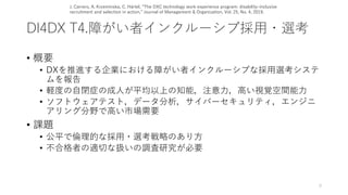 DI4DX T4.障がい者インクルーシブ採用・選考
• 概要
• DXを推進する企業における障がい者インクルーシブな採用選考システ
ムを報告
• 軽度の自閉症の成人が平均以上の知能，注意力，高い視覚空間能力
• ソフトウェアテスト，データ分析，サイバーセキュリティ，エンジニ
アリング分野で高い市場需要
• 課題
• 公平で倫理的な採用・選考戦略のあり方
• 不合格者の適切な扱いの調査研究が必要
9
J. Carrero, A. Krzeminska, C. Härtel, “The DXC technology work experience program: disability-inclusive
recruitment and selection in action,” Journal of Management & Organization, Vol. 25, No. 4, 2019.
 