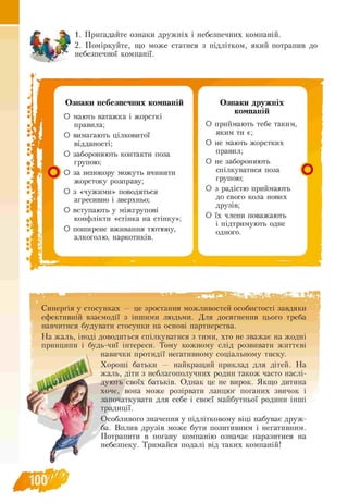 1. Пригадайте ознаки дружніх і небезпечних компаній.
2. Поміркуйте, що може статися з підлітком, який потрапив до
небезпечної компанії.
Ознаки небезпечних компаній
О мають ватажка і жорсткі
правила;
О вимагають цілковитої
відданості;
О забороняють контакти поза
групою;
О за непокору можуть вчинити
жорстоку розправу;
О з «чужими» поводяться
агресивно і зверхньо;
О вступають у міжгрупові
конфлікти «стінка на стінку»;
О поширене вживання тютюну,
алкоголю, наркотиків.
Ознаки дружніх
компаній
О приймають тебе таким,
яким ти є;
О не мають жорстких
правил;
О не забороняють
спілкуватися поза
групою;
О з радістю приймають
до свого кола нових
друзів;
О їх члени поважають
і підтримують одне
одного.
Синергія у стосунках — це зростання можливостей особистості завдяки
ефективній взаємодії з іншими людьми. Для досягнення цього треба
навчитися будувати стосунки на основі партнерства.
На жаль, іноді доводиться спілкуватися з тими, хто не зважає на жодні
принципи і будь-чиї інтереси. Тому кожному слід розвивати життєві
навички протидії негативному соціальному тиску.
Хороші батьки — найкращий приклад для дітей. На
жаль, діти з неблагополучних родин також часто наслі­
дують своїх батьків. Однак це не вирок. Якщо дитина
хоче, вона може розірвати ланцюг поганих звичок і
започаткувати для себе і своєї майбутньої родини інші
традиції.
Особливого значення у підлітковому віці набуває друж­
ба. Вплив друзів може бути позитивним і негативним.
Потрапити в погану компанію означає наразитпся на
небезпеку. Тримайся подалі від таких компаній!
 