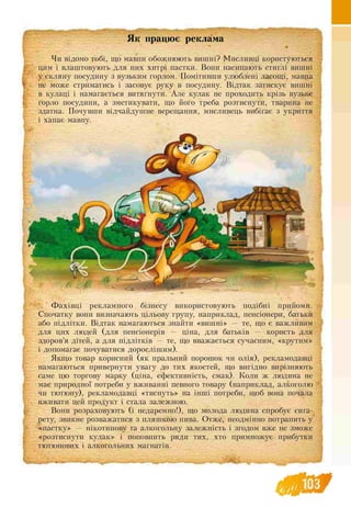 Як працює реклама
Чи відомо тобі, що мавпи обожнюють вишні? Мисливці користуються
цим і влаштовують для них хитрі пастки. Вони насипають стиглі вишні
у скляну посудину з вузьким горлом. Помітивши улюблені ласощі, мавпа
не може стриматись і засовує руку в посудину. Відтак затискує вишні
в кулаці і намагається витягнути. Але кулак не проходить крізь вузьке
горло посудини, а зметикувати, що його треба розтиснути, тварина не
здатна. Почувши відчайдушне верещання, мисливець вибігає з укриття
і хапає мавпу.
Ф ахівці рекламного бізнесу використовують подібні прийоми.
Спочатку вони визначають цільову групу, наприклад, пенсіонери, батьки
або підлітки. Відтак намагаються знайти «вишні» — те, що є важливим
для цих людей (для пенсіонерів — ціна, для батьків — користь для
здоров’я дітей, а для підлітків — те, що вважається сучасним, «крутим»
і допомагає почуватися дорослішим).
Якщо товар корисний (як пральний порошок чи олія), рекламодавці
намагаються привернути увагу до тих якостей, що вигідно вирізняють
саме цю торгову марку (ціна, ефективність, смак). Коли ж людина не
має природної потреби у вживанні певного товару (наприклад, алкоголю
чи тютюну), рекламодавці «тиснуть» на інші потреби, щоб вона почала
вживати цей продукт і стала залежною.
Вони розраховують (і недаремно!), що молода людина спробує сига­
рету, звикне розважатися з пляшкою пива. Отже, неодмінно потрапить у
«пастку» — нікотинову та алкогольну залежність і згодом вже не зможе
«розтиснути кулак» і поповнить ряди тих, хто примножує прибутки
тютюнових і алкогольних магнатів.
 