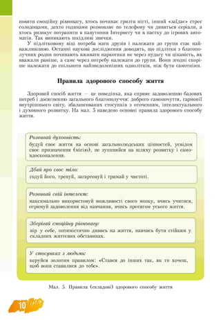 ■новити емоційну рівновагу, хтось починає гризти нігті, інший «заїдає» стрес
солодощами, дехто годинами розмовляє по телефону чи дивиться серіали, а
хтось ризикує потрапити в павутиння Інтернету чи в пастку до ігрових авто-
матів. Так виникають шкідливі звички.
У підлітковому віці потреба мати друзів і належати до групи стає най­
важливішою. Останні наукові дослідження доводять, що підлітки з благопо-
лучних родин починають вживати наркотики не через нудьгу чи цікавість, як
вважали раніше, а саме через потребу належати до групи. Вони згодні скорі­
ше належати до спільноти найзнедоленіших однолітків, ніж бути самотніми.
Правила здорового способу життя
Здоровий спосіб життя — це поведінка, яка сприяє задоволенню базових
потреб і досягненню загального благополуччя: доброго самопочуття, гармонії
внутрішнього світу, збалансованих стосунків з оточенням, інтелектуального
і духовного розвитку. На мал. 5 наведено основні правила здорового способу
життя.
Розвивай духовність:
будуй своє життя на основі загальнолюдських цінностей, усвідом
своє призначення (місію), не зупиняйся на шляху розвитку і само-
вдосконалення.
f Л
Дбай про своє тіло:
годуй його, тренуй, загартовуй і тримай у чистоті.
1 і
г
Розвивай свій інтелект:
максимально використовуй можливості свого мозку, вчись учитися,
отримуй задоволення від навчання, вчись протягом усього життя.
J
f Л
Зберігай емоційну рівновагу:
вір у себе, оптимістично дивись на життя, навчись бути стійким у
складних життєвих обставинах.
J
/
У стосунках з людьми:
керуйся золотим правилом: «Стався до інших так, як ти хочеш,
щоб вони ставилися до тебе».
V- J
Мал. 5. Правила (складові) здорового способу життя
 