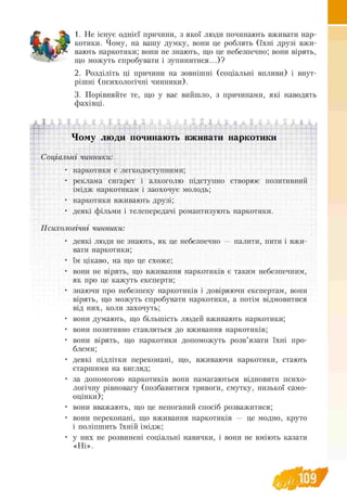 1. Не існує однієї причини, з якої люди починають вживати нар-
котики. Чому, на вашу думку, вони це роблять (їхні друзі вжи­
вають наркотики; вони не знають, що це небезпечно; вони вірять,
що можуть спробувати і зупинитися...)?
2. Розділіть ці причини на зовнішні (соціальні впливи) і внут-
рішні (психологічні чинники).
3. Порівняйте те, що у вас вийшло, з причинами, які наводять
фахівці.
Чому люди починають вживати наркотики
Соціальні чинники:
• наркотики є легкодоступними;
• реклама сигарет і алкоголю підступно створює позитивний
імідж наркотикам і заохочує молодь;
• наркотики вживають друзі;
• деякі фільми і телепередачі романтизують наркотики.
Психологічні чинники:
• деякі люди не знають, як це небезпечно — палити, пити і вжи-
вати наркотики;
• їм цікаво, на що це схоже;
• вони не вірять, що вживання наркотиків є таким небезпечним,
як про це кажуть експерти;
• знаючи про небезпеку наркотиків і довіряючи експертам, вони
вірять, що можуть спробувати наркотики, а потім відмовитися
від них, коли захочуть;
• вони думають, що більшість людей вживають наркотики;
• вони позитивно ставляться до вживання наркотиків;
• вони вірять, що наркотики допоможуть розв’язати їхні про-
блеми;
• деякі підлітки переконані, що, вживаючи наркотики, стають
старшими на вигляд;
• за допомогою наркотиків вони намагаються відновити психо­
логічну рівновагу (позбавитися тривоги, смутку, низької само-
оцінки);
• вони вважають, що це непоганий спосіб розважитися;
• вони переконані, що вживання наркотиків — це модно, круто
і поліпшить їхній імідж;
• у них не розвинені соціальні навички, і вони не вміють казати
«Ні».
Ю9
 