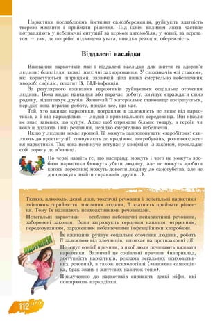 Наркотики послаблюють інстинкт самозбереження, руйнують здатність
тверезо мислити і приймати рішення. Під їхнім впливом люди частіше
потрапляють у небезпечні ситуації за кермом автомобіля, у човні, за верста­
том — там, де потрібні підвищена увага, швидка реакція, обережність.
Віддалені наслідки
Вживання наркотиків має і віддалені наслідки для життя та здоров’я
людини: безпліддя, тяжкі психічні захворювання. У споживачів «зі стажем»,
які користуються шприцами, зазвичай ціла низка смертельно небезпечних
хвороб: сифіліс, гепатит В, ВІЛ -інфекція.
За регулярного вживання наркотиків руйнується соціальне оточення
людини. Вона кидає навчання або втрачає роботу, змушує страждати свою
родину, відштовхує друзів. Зазвичай її матеріальне становище погіршується,
нерідко вона втрачає роботу, продає все, що має.
Той, хто вживає наркотики, потрапляє в залежність не лише від нарко­
тиків, а й від наркоділків — людей з кримінального середовища. Він ніколи
не знає напевно, що купує. Адже щоб отримати більше товару, в героїн чи
кокаїн додають інші речовини, нерідко смертельно небезпечні.
Якщо у людини немає грошей, їй можуть запропонувати «заробіток»: схи­
ляють до проституції, спонукають до крадіжок, пограбувань, розповсюджен­
ня наркотиків. Так вона неминуче вступає у конфлікт із законом, прокладає
собі дорогу до в’язниці.
По черзі назвіть те, що насправді можуть і чого не можуть зро­
бити наркотики (можуть убити людину, але не можуть зробити
когось дорослим; можуть довести людину до самогубства, але не
допоможуть знайти справжніх друзів...).
Тютюн, алкоголь, деякі ліки, токсичні речовини і нелегальні наркотики
змінюють сприйняття, мислення людини, її здатність приймати рішен-
ня. Тому їх називають психоактивними речовинами.
Нелегальні наркотики — особливо небезпечні психоактивні речовини,
заборонені законом. Вони загрожують серцевим нападом, отруєнням,
передозуванням, зараженням небезпечними інфекційними хворобами.
їх вживання руйнує соціальне оточення людини, робить
її залежною від злочинців, штовхає на протизаконні дії.
Не існує однієї причини, з якої люди починають вживати
наркотики. Зазвичай це соціальні причини (наприклад,
доступність наркотиків, реклама легальних психоактив-
них речовин), а також психологічні (занижена самооцін­
ка, брак знань і життєвих навичок тощо).
Прилученню до наркотиків сприяють деякі міфи, які
поширюють наркоділки.
 