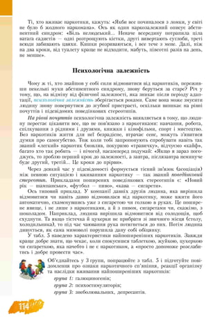 Ті, хто вживає наркотики, кажуть: «Якби все починалося з ломки, у світі
не було б жодного наркомана». Ось як один наркозалежний описує абсти-
нентний синдром: «Біль нелюдський... Неначе всередину потрапила ціла
ватага садистів — одні розтрощують кістки, другі вивертають суглоби, треті
всюди забивають цвяхи. Кишки розриваються, і все тече з мене. Далі, ніж
на два кроки, від туалету краще не відходити, мабуть, півсотні разів на день,
не менше».
Психологічна залежність
Чому ж ті, хто знайшов у собі сили відмовитися від наркотиків, пережив­
ши пекельні муки абстинентного синдрому, знову беруться за старе? Річ у
тому, що, на відміну від фізичної залежності, яка зникає після періоду адап­
тації, психологічна залежність зберігається роками. Саме вона може змусити
людину знову повернутися до згубної пристрасті, оскільки виникає на рівні
почуттів і підсвідомих поведінкових стереотипів.
На рівні почуттів психологічна залежність виявляється в тому, що люди­
ну перестає цікавити все, що не пов’язано з наркотиками: навчання, робота,
спілкування з рідними і друзями, книжки і кінофільми, спорт і мистецтво.
Без наркотиків життя для неї безрадісне, втрачає сенс, можуть з’явитися
думки про самогубство. Тож коли тобі запропонують спробувати навіть так
званий «легкий» наркотик (мовляв, покуримо «травичку», відчуємо «кайф»,
багато хто так робить — і нічого), насамперед подумай: «Якщо я зараз пого-
джусь, то зроблю перший крок до залежності, а завтра, післязавтра неминуче
буде другий, третій... Це кроки до прірви».
Через деякий час у підсвідомості формується тісний зв’язок (асоціація)
між певною ситуацією і вживанням наркотику — так званий поведінковий
стереотип. Прикладами поширених поведінкових стереотипів є: «Новий
рік — шампанське», «футбол — пиво», «кава — сигарети».
Ось типовий приклад. У компанії давніх друзів людина, яка вирішила
відмовитися чи навіть давно відмовилася від наркотику, може вжити його
автоматично, схаменувшись уже з сигаретою чи голкою в руках. Це пошире-
не явище, і не лише з наркотиками, а й з пивом, сигаретами чи, скажімо, з
шоколадом. Наприклад, людина вирішила відмовитися від солодощів, щоб
схуднути. Та якщо тістечка й цукерки не прибрати зі звичного місця (столу,
холодильника), то під час чаювання рука потягнеться до них. Потім людина
дивується, як сама мимоволі порушила дану собі обіцянку.
У табл. 5 наведено характеристики найпоширеніших наркотиків. Завжди
краще добре знати, що чекає, коли спокусишся таблеткою, жуйкою, цукеркою
чи сигареткою, яка начебто і не є наркотиком, а «просто допоможе розслаби­
тись і добре провести час».
Об’єднайтесь у 3 групи, попрацюйте з табл. 5 і підготуйте пові­
домлення про ознаки наркотичного сп’яніння, реакції організму
та наслідки вживання найпоширеніших наркотиків:
група 1: галюциногенів;
група 2: психостимуляторів;
група 3: знеболювальних, депресантів.
 