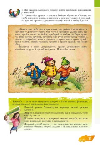 1. Які правила здорового способу життя найбільше допомагають
у навчанні?
2. Прочитайте уривок з книжки Роберта Фулхама «Усього, що
треба знати про життя, я навчився у дитячому садку» і поміркуй­
те, про які правила здорового способу життя в ньому йдеться.
«Усього, що треба знати про життя, що робити і яким бути, я
навчився у дитячому садку. Ось чого я навчився: ділись усім, що
маєш; грайся чесно; не бийся; прибирай за собою; не бери чужо­
го; якщо когось зачепив, вибачся; мий руки перед їдою; молоко і
печиво — добра їжа; живи в рівновазі — трохи вчись, трохи думай,
трохи малюй, співай, танцюй; працюй і грайся щодня; спи після
обіду.
Виходячи з дому, дотримуйтесь правил дорожнього руху,
візьміться за руки і тримайтесь разом. Помічайте дива».
' " . -
Здоров’я — це не лише відсутність хвороб, а й стан повного фізичного,
психологічного і соціального благополуччя.
Високий рівень благополуччя гарантує великі резерви
здоров’я.
Здоров’я людини передусім залежить від її поведінки, тобто
способу життя.
В основі поведінки — природні людські потреби, які важ­
ливо правильно розуміти і задовольняти.
Здоровий спосіб життя — це поведінка, що сприяє задо­
воленню базових потреб людини і її загальному благопо­
луччю.
 