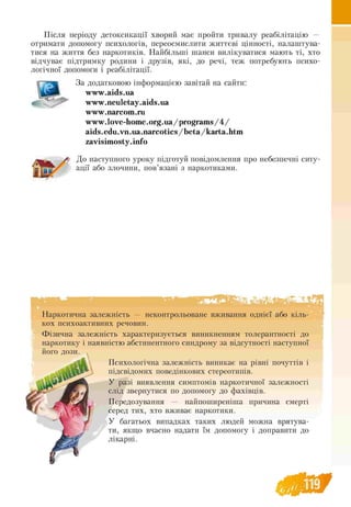 Після періоду детоксикації хворий має пройти тривалу реабілітацію —
отримати допомогу психологів, переосмислити життєві цінності, налаштува­
тися на життя без наркотиків. Найбільші шанси вилікуватися мають ті, хто
відчуває підтримку родини і друзів, які, до речі, теж потребують психо­
логічної допомоги і реабілітації.
За додатковою інформацією завітай на сайти:
www.aids.ua
www.neuletay.aids.ua
www.narcom.ru
w w w .love-hom e.org.ua/program s/4/
aids.edu.vn.ua.narcotics/beta/karta.htm
zavisimosty.info
До наступного уроку підготуй повідомлення про небезпечні ситу­
ації або злочини, пов’язані з наркотиками.
Наркотична залежність — неконтрольоване вживання однієї або кіль-
кох психоактивних речовин.
Фізична залежність характеризується виникненням толерантності до
наркотику і наявністю абстинентного синдрому за відсутності наступної
Психологічна залежність виникає на рівні почуттів і
підсвідомих поведінкових стереотипів.
У разі виявлення симптомів наркотичної залежності
слід звернутися по допомогу до фахівців.
Передозування — найпоширеніша причина смерті
серед тих, хто вживає наркотики.
У багатьох випадках таких людей можна врятува­
ти, якщо вчасно надати їм допомогу і доправити до
лікарні.
 