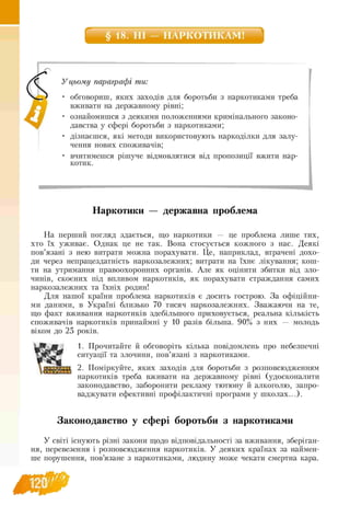 § 18. НІ — НАРКОТИКАМ!
У цьому параграфі ти:
• обговориш, яких заходів для боротьби з наркотиками треба
вживати на державному рівні;
• ознайомишся з деякими положеннями кримінального законо-
давства у сфері боротьби з наркотиками;
• дізнаєшся, які методи використовують наркоділки для залу
чення нових споживачів;
• вчитимешся рішуче відмовлятися від пропозиції вжити нар­
котик.
Наркотики — державна проблема
На перший погляд здається, що наркотики — це проблема лише тих,
хто їх уживає. Однак це не так. Вона стосується кожного з нас. Деякі
пов’язані з нею витрати можна порахувати. Це, наприклад, втрачені дохо-
ди через непрацездатність наркозалежних; витрати на їхнє лікування; кош-
ти на утримання правоохоронних органів. Але як оцінити збитки від зло­
чинів, скоєних під впливом наркотиків, як порахувати страждання самих
наркозалежних та їхніх родин!
Для нашої країни проблема наркотиків є досить гострою. За офіційни­
ми даними, в Україні близько 70 тисяч наркозалежних. Зважаючи на те,
що факт вживання наркотиків здебільшого приховується, реальна кількість
споживачів наркотиків принаймні у 10 разів більша. 90% з них — молодь
віком до 25 років.
1. Прочитайте й обговоріть кілька повідомлень про небезпечні
ситуації та злочини, пов’язані з наркотиками.
2. Поміркуйте, яких заходів для боротьби з розповсюдженням
наркотиків треба вживати на державному рівні (удосконалити
законодавство, заборонити рекламу тютюну й алкоголю, запро-
ваджувати ефективні профілактичні програми у школах...).
Законодавство у сфері боротьби з наркотиками
У світі існують різні закони щодо відповідальності за вживання, зберіган­
ня, перевезення і розповсюдження наркотиків. У деяких країнах за наймен­
ше порушення, пов’язане з наркотиками, людину може чекати смертна кара.
 