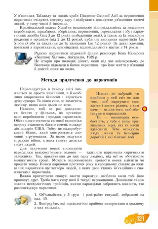 У в’язницях Таїланду та інших країн Південно-Східної Азії за перевезення
наркотиків очікують смертну кару і відбувають пожиттєве ув’язнення тисячі
людей, у тому числі й іноземці.
Кримінальний кодекс України встановлює відповідальність за незаконне
виробництво, придбання, зберігання, перевезення, пересилання і збут нарко-
тичних засобів (від 3 до 12 років позбавлення волі), а також за їх незаконне
введення в організм (від 2 до 12 років), публічне вживання наркотиків (до
5 років) або за схиляння до їх вживання (до 12 років). За деякі злочини,
пов’язані з наркотиками, кримінальна відповідальність настає з 14 років.
Радимо подивитися художній фільм режисера Кена Кемерона
«Бангкок Хілтон», Австралія, 1989 р.
Це історія про молодих дівчат, яким під час авіаперельоту до
Бангкока підклали в багаж наркотики, про їхнє життя у в’язниці
й довгий шлях на волю.
Методи прилучення до наркотиків
Наркоіндустрія в усьому світі вва­
жається не просто злочинним, а й особ- Н іколи не забувай: ти
ливо аморальним бізнесом і карається прийшов у цей світ не для
дуже суворо. Та ніяка сила не захистить того, щоб марнувати своє
людину, якщо вона цього не хоче. життя і життя рідних, а тим
H апевно, тобі не раз доводило- паче — не для того, щоб зба-
ся бачити у фільмах, як °рганіз°- гачувати наркоділків.
вано виробництво і продаж наркотиків. Ти — неповторна осо-
Обсяг цього сегмента світової економіки бистість, у тебе є вище при-
щороку становить багато сотень мільяр значення, мрії, які ти маєш
дів доларів СШ А. Тобто це надприбут- здійснити. Тебе оточують
ковий бізнес, який контролюють зло люди, яким ти безмірно
чинні угруповання. За нього ведуться дорогий і які близькі тобі.
справжні війни, в яких гинуть десятки
тисяч людей.
Для залучення нових споживачів
наркоділки використовують головне — здатність наркотиків спричиняти
залежність. Так, прилучивши до них одну людину, від неї не обов’язково
вимагатимуть гроші. Можуть запропонувати привести нових клієнтів чи
продати товар. Кожен наркоман протягом року в середньому схиляє до вжи­
вання наркотиків ще четверо людей, з яких двоє стають ін’єкційними спо­
живачами наркотиків.
Важко протистояти спокусі вжити наркотик, особливо коли тобі його
пропонує друг. Треба мати силу волі й тверді переконання. Допомагає також
знання психологічних прийомів, якими наркоділки озброюють кожного, хто
розповсюджує наркотики.
1. Об’єднайтесь у 5 груп і розіграйте ситуації, зображені на
мал. 46.
2. Поміркуйте, які психологічні прийоми використано в кожному
з цих випадків.
до наркотиків
Ніколи не забувай: ти
прийшов у цей світ не для
того, щоб марнувати своє
життя і життя рідних, а тим
паче — не для того, щоб зба­
гачувати наркоділків.
Ти — неповторна осо­
бистість, у тебе є вище при­
значення, мрії, які ти маєш
здійснити. Тебе оточують
люди, яким ти безмірно
дорогий і які близькі тобі.
 