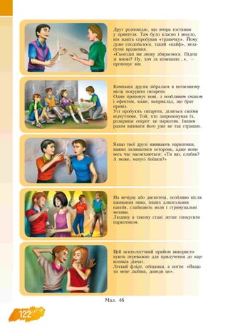 Друг розповідає, що вчора гостював
у приятеля. Там було класно і весело,
він навіть спробував «травичку». Йому
дуже сподобалося, такий «кайф», неза­
бутні враження.
«Сьогодні ми знову збираємося. Підеш
зі мною? Ну, хоч за компанію...», —
пропонує він.
Компанія друзів зібралася в потаємному
місці покурити сигарети.
Один пропонує нові, з особливим смаком
і ефектом, каже, наприклад, що брат
привіз.
Усі пробують сигарети, діляться своїми
відчуттями. Той, хто запропонував їх,
розкриває секрет: це наркотик. Іншим
разом вживати його уже не так страшно.
Якщо твої друзі вживають наркотики,
важко залишатися осторонь, адже вони
весь час насміхаються: «Ти що, слабак?
А може, матусі боїшся?»
На вечірці або дискотеці, особливо після
вживання пива, інших алкогольних
напоїв, слабшають воля і стримувальні
мотиви.
Людину в такому стані легше спокусити
наркотиком.
Цей психологічний прийом використо­
вують переважно для прилучення до нар­
котиків дівчат.
Легкий флірт, обіцянки, а потім: «Якщо
ти мене любиш, доведи це».
Мал. 46
 