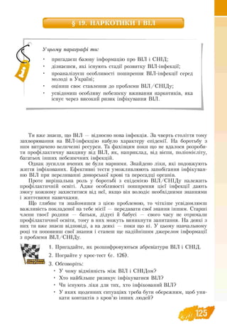 § 19. НАРКОТИКИ І ВІЛ
У цьому параграфі ти:
• пригадаєш базову інформацію про ВІЛ і СНІД;
• дізнаєшся, які існують стадії розвитку ВІЛ-інфекції;
• проаналізуєш особливості поширення ВІЛ -інфекції серед
молоді в Україні;
• оціниш своє ставлення до проблеми В ІЛ / СНІДу;
• усвідомиш особливу небезпеку вживання наркотиків, яка
існує через високий ризик інфікування ВІЛ.
Ти вже знаєш, що ВІЛ — відносно нова інфекція. За чверть століття тому
захворювання на ВІЛ-інфекцію набуло характеру епідемії. На боротьбу з
ним витрачено величезні ресурси. Та фахівцям поки що не вдалося розроби­
ти профілактичну вакцину від ВІЛ, як, наприклад, від віспи, поліомієліту,
багатьох інших небезпечних інфекцій.
Однак зусилля вчених не були марними. Знайдено ліки, які подовжують
життя інфікованих. Ефективні тести уможливлюють запобігання інфікуван­
ню ВІЛ при переливанні донорської крові та пересадці органів.
Проте вирішальна роль у боротьбі з епідемією В ІЛ /С Н ІД у належить
профілактичній освіті. Адже особливості поширення цієї інфекції дають
змогу кожному захиститися від неї, якщо він володіє необхідними знаннями
і життєвими навичками.
Що глибше ти знайомишся з цією проблемою, то чіткіше усвідомлюєш
важливість покладеної на тебе місії — передавати свої знання іншим. Старші
члени твоєї родини — батьки, дідусі й бабусі — свого часу не отримали
профілактичної освіти, тому в них можуть виникнути запитання. На деякі з
них ти вже знаєш відповіді, а на деякі — поки що ні. У цьому навчальному
році ти поповниш свої знання і станеш ще надійнішим джерелом інформації
з проблеми ВІЛ /С Н ІД у.
1. Пригадайте, як розшифровуються абревіатури ВІЛ і СНІД.
2. Пограйте у крос-тест (с. 126).
3. Обговоріть:
• У чому відмінність між ВІЛ і СНІДом?
• Хто найбільше ризикує інфікуватися ВІЛ?
• Чи існують ліки для тих, хто інфікований ВІЛ?
• У яких щоденних ситуаціях треба бути обережним, щоб уни
кати контактів з кров’ю інших людей?
 ш т
 
